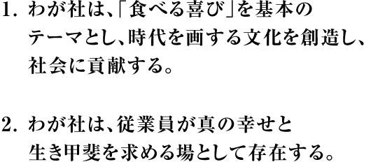 1.わが社は、「食べる喜び」を基本のテーマとし、時代を画する文化を創造し、社会に貢献する。2.わが社は、従業員が真の幸せと生き甲斐を求める場として存在する。