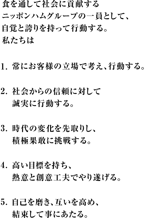 食を通して社会に貢献するニッポンハムグループの一員として、自覚と誇りを持って行動する。私たちは1.常にお客様の立場で考え、行動する。2.社会からの信頼に対して誠実に行動する。3.時代の変化を先取りし、積極果敢に挑戦する。4.高い目標を持ち、熱意と創意工夫でやり遂げる。5.自己を磨き、互いを高め、結束して事にあたる。