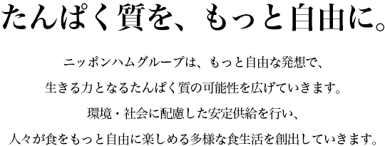 ニッポンハムグループは、もっと自由な発想で、生きる力となるたんぱく質の可能性を広げていきます。環境・社会に配慮した安定供給を行い、人々が食をもっと自由に楽しめる多様な食生活を創出していきます。