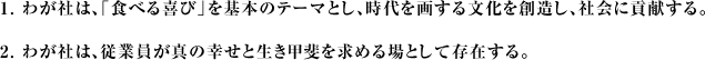 1.わが社は、「食べる喜び」を基本のテーマとし、時代を画する文化を創造し、社会に貢献する。2.わが社は、従業員が真の幸せと生き甲斐を求める場として存在する。