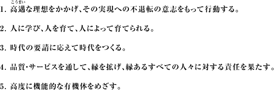 1.高邁な理想をかかげ、その実現への不退転の意志をもって行動する。2.人に学び、人を育て、人によって育てられる。3.時代の要請に応えて時代をつくる。4.品質・サービスを通して、縁を拡げ、縁あるすべての人々に対する責任を果たす。5.高度に機能的な有機体をめざす。