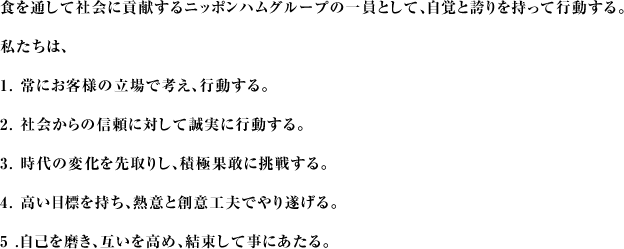 食を通して社会に貢献するニッポンハムグループの一員として、自覚と誇りを持って行動する。私たちは1.常にお客様の立場で考え、行動する。2.社会からの信頼に対して誠実に行動する。3.時代の変化を先取りし、積極果敢に挑戦する。4.高い目標を持ち、熱意と創意工夫でやり遂げる。5.自己を磨き、互いを高め、結束して事にあたる。