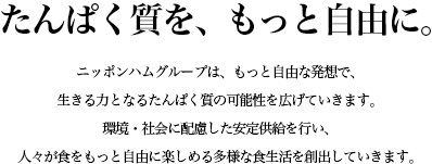 ニッポンハムグループは、もっと自由な発想で、生きる力となるたんぱく質の可能性を広げていきます。環境・社会に配慮した安定供給を行い、人々が食をもっと自由に楽しめる多様な食生活を創出していきます。