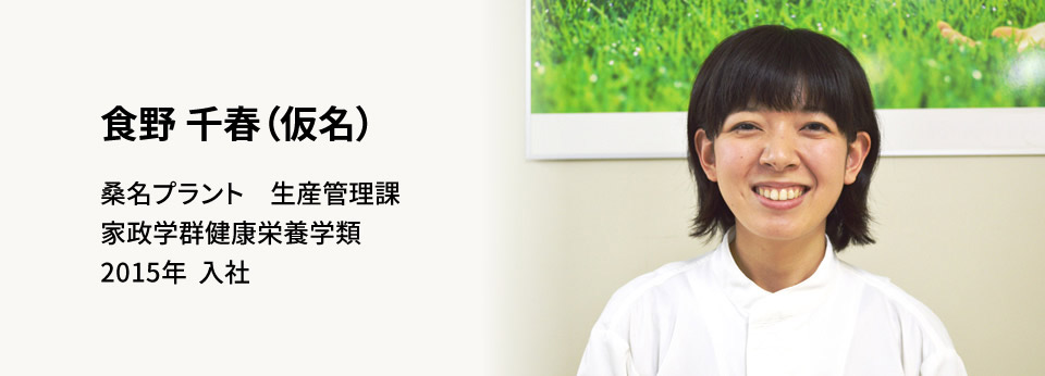 食野 千春(仮名) 桑名プラント　生産管理課 家政学群健康栄養学類 2015年　入社